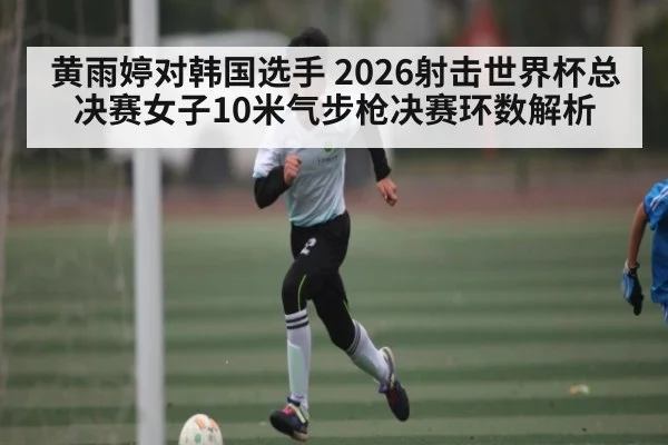 黄雨婷对韩国选手 2026射击世界杯总决赛女子10米气步枪决赛环数解析