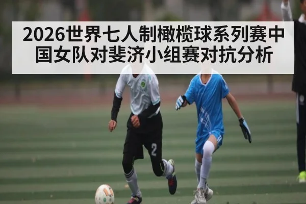2026世界七人制橄榄球系列赛中国女队对斐济小组赛对抗分析