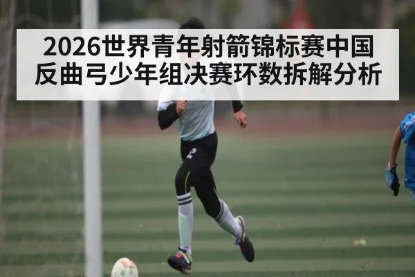 2026世界青年射箭锦标赛中国反曲弓少年组决赛环数拆解分析